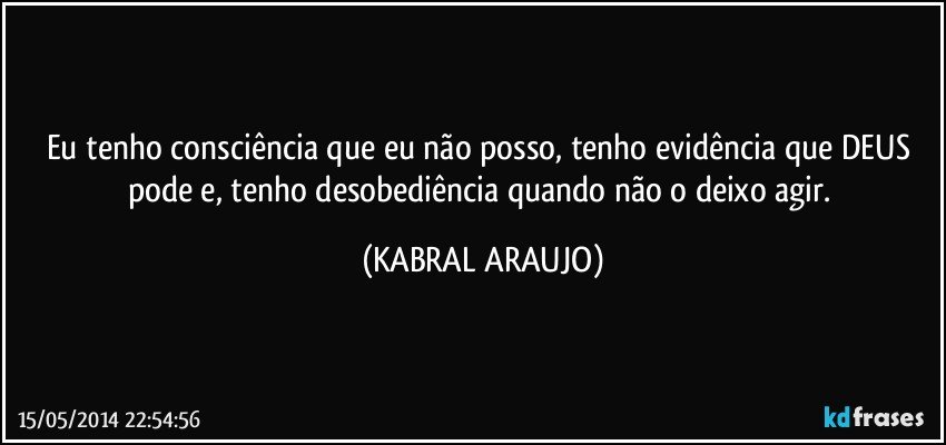 Eu tenho consciência que eu não posso, tenho evidência que DEUS pode e, tenho desobediência quando não o deixo agir. (KABRAL ARAUJO)