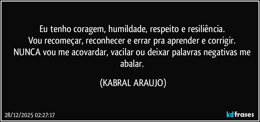 Eu tenho coragem, humildade, respeito e resiliência. 
Vou recomeçar, reconhecer e errar pra aprender e corrigir. 
NUNCA vou me acovardar, vacilar ou deixar palavras negativas me abalar. (KABRAL ARAUJO)