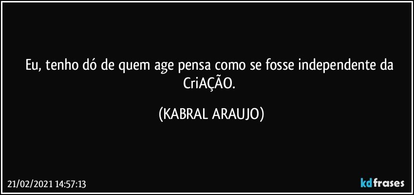 Eu, tenho dó de quem age/pensa como se fosse independente da CriAÇÃO. (KABRAL ARAUJO)