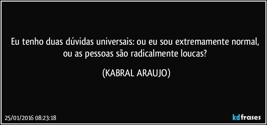 Eu tenho duas dúvidas universais: ou eu sou extremamente normal, ou as pessoas são radicalmente loucas? (KABRAL ARAUJO)