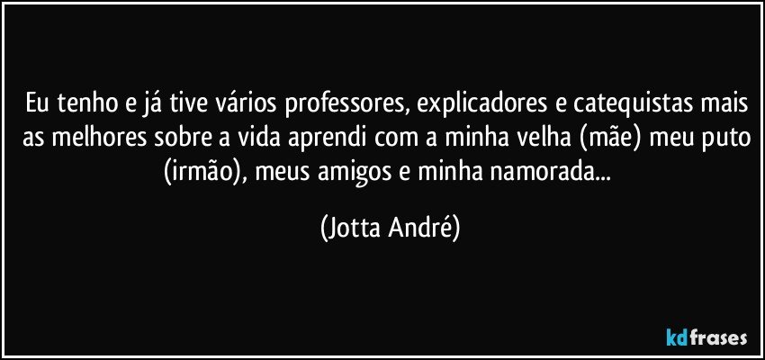 Eu tenho e já tive vários professores, explicadores e catequistas mais as melhores sobre a vida aprendi com a minha velha (mãe) meu puto (irmão), meus amigos e minha namorada... (Jotta André)