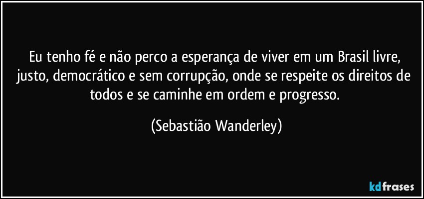 Eu tenho fé e não perco a esperança de viver em um Brasil livre, justo, democrático e sem corrupção, onde se respeite os direitos de todos e se caminhe em ordem e progresso. (Sebastião Wanderley)