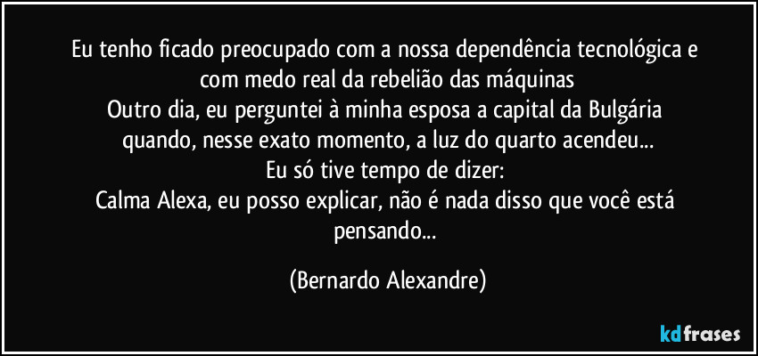 Eu tenho ficado preocupado com a nossa dependência tecnológica e com medo real da rebelião das máquinas
Outro dia, eu perguntei à minha esposa  a capital da Bulgária quando, nesse exato momento, a luz do quarto acendeu...
Eu só tive tempo de dizer: 
Calma Alexa, eu posso explicar, não é nada disso que você está pensando... (Bernardo Alexandre)