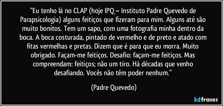 “Eu tenho lá no CLAP (hoje IPQ – Instituto Padre Quevedo de Parapsicologia) alguns feitiços que fizeram para mim. Alguns até são muito bonitos. Tem um sapo, com uma fotografia minha dentro da boca. A boca costurada, pintado de vermelho e de preto e atado com fitas vermelhas e pretas. Dizem que é para que eu morra. Muito obrigado. Façam-me feitiços. Desafio: façam-me feitiços. Mas compreendam: feitiços; não um tiro. Há décadas que venho desafiando. Vocês não têm poder nenhum.” (Padre Quevedo)