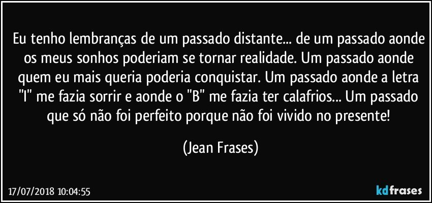 Eu tenho lembranças de um passado distante... de um passado aonde os meus sonhos poderiam se tornar realidade. Um passado aonde quem eu mais queria poderia conquistar. Um passado aonde a letra "I" me fazia sorrir e aonde o "B" me fazia ter calafrios... Um passado que só não foi perfeito porque não foi vivido no presente! (Jean Frases)