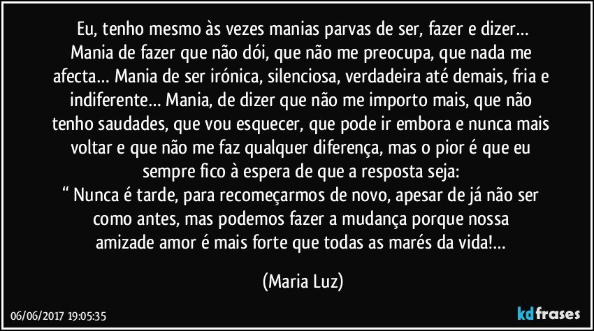 Eu, tenho mesmo às vezes manias parvas de ser, fazer e dizer…
Mania de fazer que não dói, que não me preocupa, que nada me afecta… Mania de ser irónica, silenciosa, verdadeira até demais, fria e indiferente… Mania, de dizer que não me importo mais, que não tenho saudades, que vou esquecer, que pode ir embora e nunca mais voltar e que não me faz qualquer diferença, mas o pior é que eu sempre fico à espera de que a resposta seja: 
“ Nunca é tarde, para recomeçarmos de novo, apesar de já não ser como antes, mas podemos fazer a mudança porque nossa amizade/amor é mais forte que todas as marés da vida!… (Maria Luz)