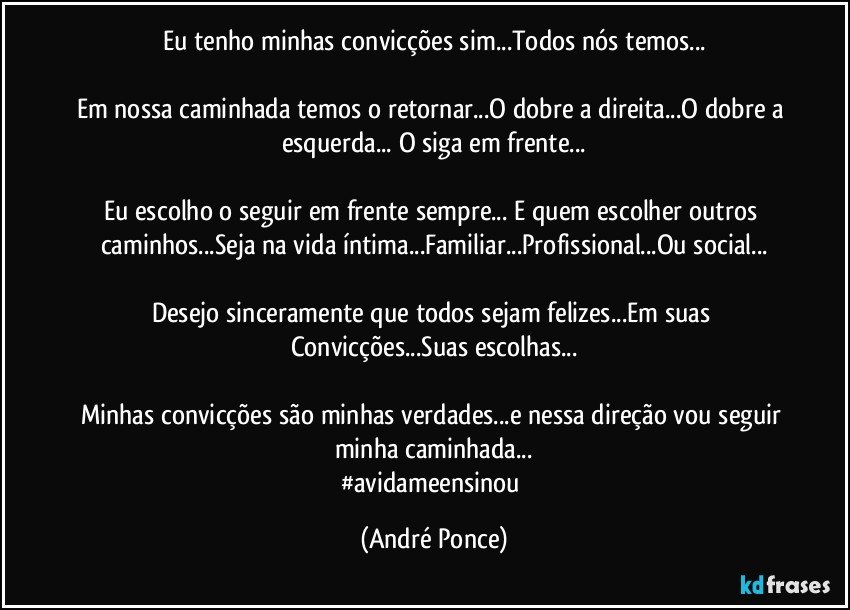 Eu tenho minhas convicções sim...Todos nós temos...

Em nossa caminhada temos o retornar...O dobre a direita...O dobre a esquerda... O siga em frente...

Eu escolho o seguir em frente sempre... E quem escolher outros caminhos...Seja na vida íntima...Familiar...Profissional...Ou social...

Desejo sinceramente que todos sejam felizes...Em suas Convicções...Suas escolhas...

Minhas convicções são minhas verdades...e nessa direção vou seguir minha caminhada...
#avidameensinou (André Ponce)