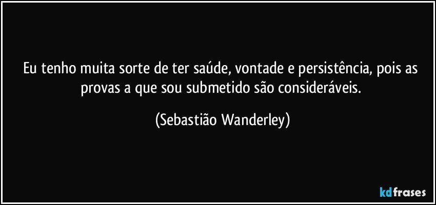 Eu tenho muita sorte de ter saúde, vontade e persistência, pois as provas a que sou submetido são consideráveis. (Sebastião Wanderley)