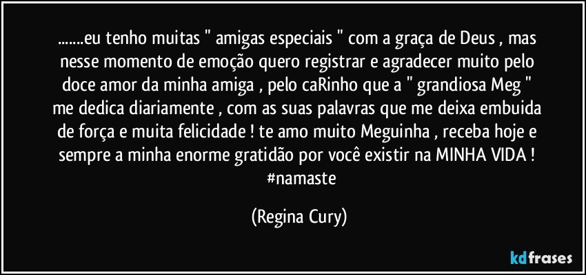 ...eu tenho muitas " amigas especiais " com a graça de Deus , mas nesse momento de emoção quero registrar  e agradecer   muito pelo doce amor   da minha  amiga , pelo caRinho que a " grandiosa Meg " me dedica diariamente , com as suas palavras que me deixa embuida de força e muita felicidade ! te amo muito Meguinha , receba hoje e sempre  a minha   enorme gratidão por você existir na MINHA VIDA !         #namaste (Regina Cury)