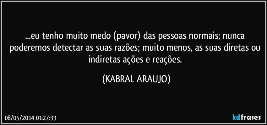 ...eu tenho muito medo (pavor) das pessoas normais; nunca poderemos detectar as suas razões; muito menos, as suas diretas ou indiretas ações e reações. (KABRAL ARAUJO)