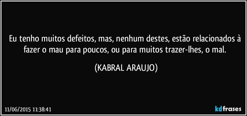 Eu tenho muitos defeitos, mas, nenhum destes, estão relacionados à fazer o mau para poucos, ou para muitos trazer-lhes, o mal. (KABRAL ARAUJO)