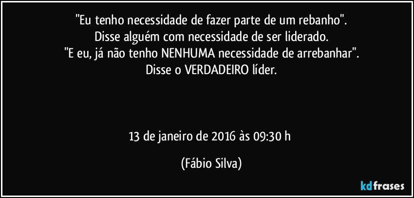 "Eu tenho necessidade de fazer parte de um rebanho".
Disse alguém com necessidade de ser liderado.
"E eu, já não tenho NENHUMA necessidade de arrebanhar".
Disse o VERDADEIRO líder.



13 de janeiro de 2016 às 09:30 h (Fábio Silva)