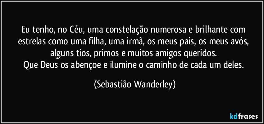 Eu tenho, no Céu, uma constelação numerosa e brilhante com estrelas como uma filha, uma irmã, os meus pais, os meus avós, alguns tios, primos e muitos amigos queridos. 
Que Deus os abençoe e ilumine o caminho de cada um deles. (Sebastião Wanderley)