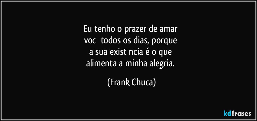 Eu tenho o prazer de amar 
vocě todos os dias, porque 
a sua existěncia é o que 
alimenta a minha alegria. (Frank Chuca)