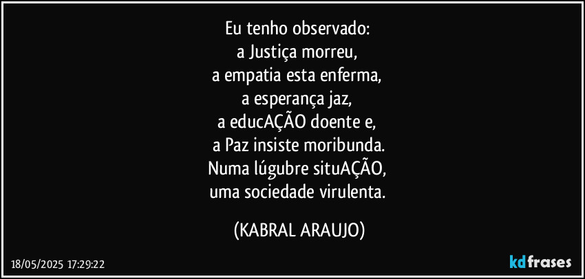 Eu tenho observado: 
a Justiça morreu, 
a empatia esta enferma, 
a esperança jaz, 
a educAÇÃO doente e, 
a Paz insiste moribunda.
Numa lúgubre situAÇÃO, 
uma sociedade virulenta. (KABRAL ARAUJO)