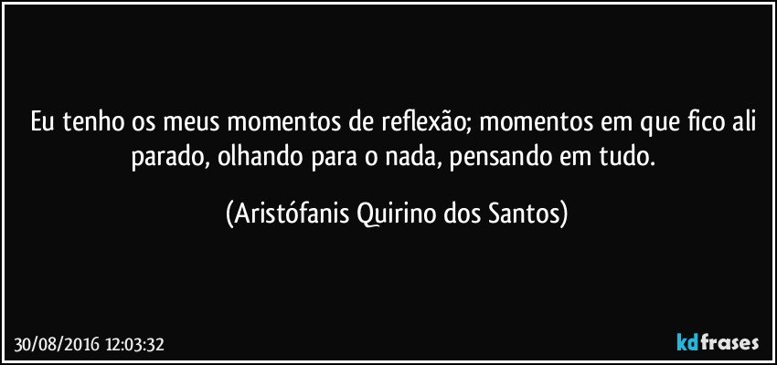 Eu tenho os meus momentos de reflexão; momentos em que fico ali parado, olhando para o nada, pensando em tudo. (Aristófanis Quirino dos Santos)