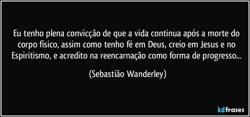 Eu tenho plena convicção de que a vida continua após a morte do corpo físico, assim como tenho fé em Deus, creio em Jesus e no Espiritismo, e acredito na reencarnação como forma de progresso... (Sebastião Wanderley)