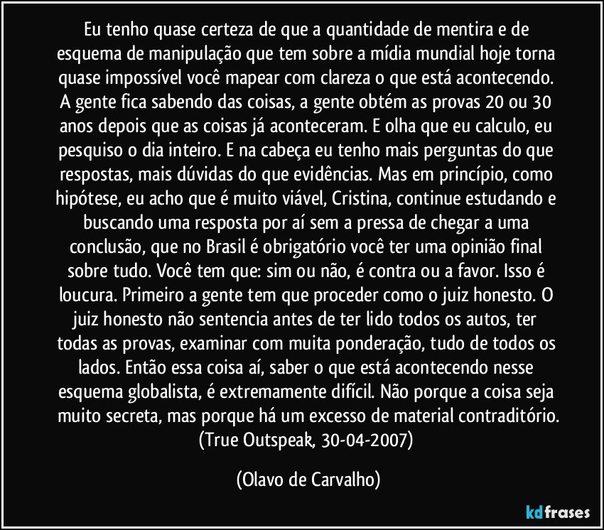 Eu tenho quase certeza de que a quantidade de mentira e de esquema de manipulação que tem sobre a mídia mundial hoje torna quase impossível você mapear com clareza o que está acontecendo. A gente fica sabendo das coisas, a gente obtém as provas 20 ou 30 anos depois que as coisas já aconteceram. E olha que eu calculo, eu pesquiso o dia inteiro. E na cabeça eu tenho mais perguntas do que respostas, mais dúvidas do que evidências. Mas em princípio, como hipótese, eu acho que é muito viável, Cristina, continue estudando e buscando uma resposta por aí sem a pressa de chegar a uma conclusão, que no Brasil é obrigatório você ter uma opinião final sobre tudo. Você tem que: sim ou não, é contra ou a favor. Isso é loucura. Primeiro a gente tem que proceder como o juiz honesto. O juiz honesto não sentencia antes de ter lido todos os autos, ter todas as provas, examinar com muita ponderação, tudo de todos os lados. Então essa coisa aí, saber o que está acontecendo nesse esquema globalista, é extremamente difícil. Não porque a coisa seja muito secreta, mas porque há um excesso de material contraditório.
(True Outspeak, 30-04-2007) (Olavo de Carvalho)