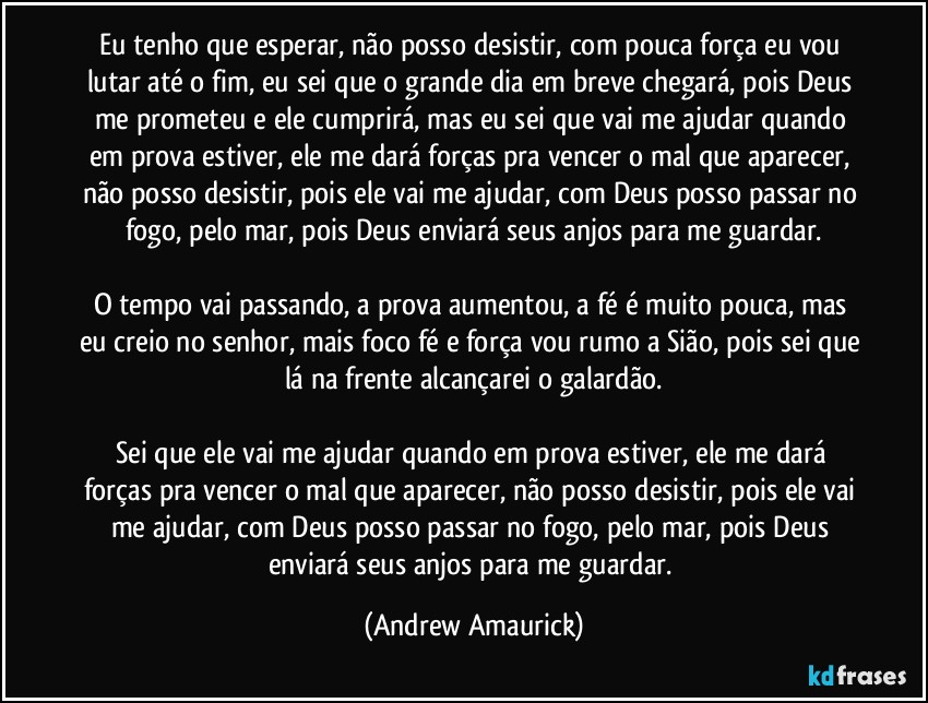 Eu tenho que esperar, não posso desistir, com pouca força eu vou lutar até o fim, eu sei que o grande dia em breve chegará, pois Deus me prometeu e ele cumprirá, mas eu sei que vai me ajudar quando em prova estiver, ele me dará forças pra vencer o mal que aparecer, não posso desistir, pois ele vai me ajudar, com Deus posso passar no fogo, pelo mar, pois Deus enviará seus anjos para me guardar.

O tempo vai passando, a prova aumentou, a fé é muito pouca, mas eu creio no senhor, mais foco fé e força vou rumo a Sião, pois sei que lá na frente alcançarei o galardão.

Sei que ele vai me ajudar quando em prova estiver, ele me dará forças pra vencer o mal que aparecer, não posso desistir, pois ele vai me ajudar, com Deus posso passar no fogo, pelo mar, pois Deus enviará seus anjos para me guardar. (Andrew Amaurick)