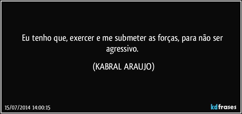 Eu tenho que, exercer e me submeter as forças, para não ser agressivo. (KABRAL ARAUJO)