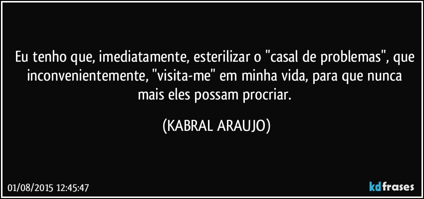 Eu tenho que, imediatamente, esterilizar o "casal de problemas", que inconvenientemente, "visita-me" em minha vida, para que nunca mais eles possam procriar. (KABRAL ARAUJO)