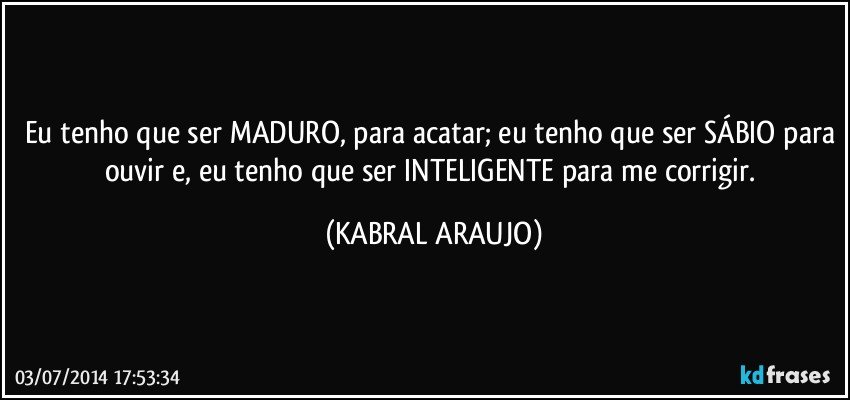 Eu tenho que ser MADURO, para acatar; eu tenho que ser SÁBIO para ouvir e, eu tenho que ser INTELIGENTE para me corrigir. (KABRAL ARAUJO)