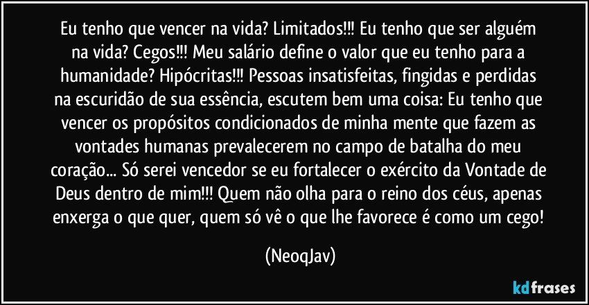 Eu tenho que vencer na vida? Limitados!!! Eu tenho que ser alguém na vida? Cegos!!! Meu salário define o valor que eu tenho para a humanidade? Hipócritas!!! Pessoas insatisfeitas, fingidas e perdidas na escuridão de sua essência, escutem bem uma coisa: Eu tenho que vencer os propósitos condicionados de minha mente que fazem as vontades humanas prevalecerem no campo de batalha do meu coração... Só serei vencedor se eu fortalecer o exército da Vontade de Deus dentro de mim!!! Quem não olha para o reino dos céus, apenas enxerga o que quer, quem só vê o que lhe favorece é como um cego! (NeoqJav)