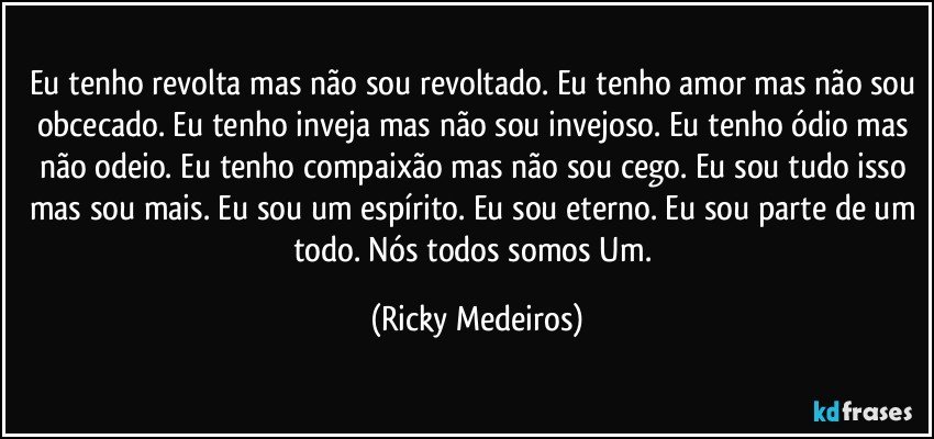 Eu tenho revolta mas não sou revoltado. Eu tenho amor mas não sou obcecado. Eu tenho inveja mas não sou invejoso. Eu tenho ódio mas não odeio. Eu tenho compaixão mas não sou cego. Eu sou tudo isso mas sou mais. Eu sou um espírito. Eu sou eterno. Eu sou parte de um todo. Nós todos somos Um. (Ricky Medeiros)