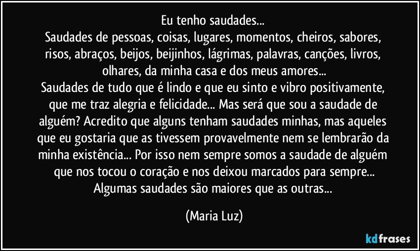 Eu tenho saudades... 
Saudades de pessoas, coisas, lugares, momentos, cheiros, sabores, risos, abraços, beijos, beijinhos, lágrimas, palavras, canções, livros, olhares, da minha casa e dos meus amores...
Saudades de tudo que é lindo e que eu sinto e vibro positivamente, que me traz alegria e felicidade... Mas será que sou a saudade de alguém? Acredito que alguns tenham saudades minhas, mas aqueles que eu gostaria que as tivessem provavelmente nem se lembrarão da minha existência... Por isso nem sempre somos a saudade de alguém que nos tocou o coração e nos deixou marcados para sempre...
Algumas saudades são maiores que as outras... (Maria Luz)