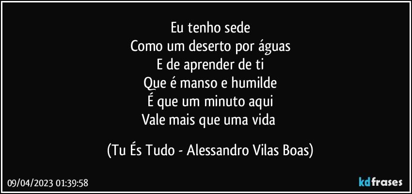 Eu tenho sede
Como um deserto por águas
E de aprender de ti
Que é manso e humilde
É que um minuto aqui
Vale mais que uma vida (Tu És Tudo - Alessandro Vilas Boas)