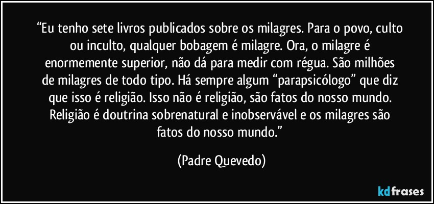 “Eu tenho sete livros publicados sobre os milagres. Para o povo, culto ou inculto, qualquer bobagem é milagre. Ora, o milagre é enormemente superior, não dá para medir com régua. São milhões de milagres de todo tipo. Há sempre algum “parapsicólogo” que diz que isso é religião. Isso não é religião, são fatos do nosso mundo. Religião é doutrina sobrenatural e inobservável e os milagres são fatos do nosso mundo.” (Padre Quevedo)