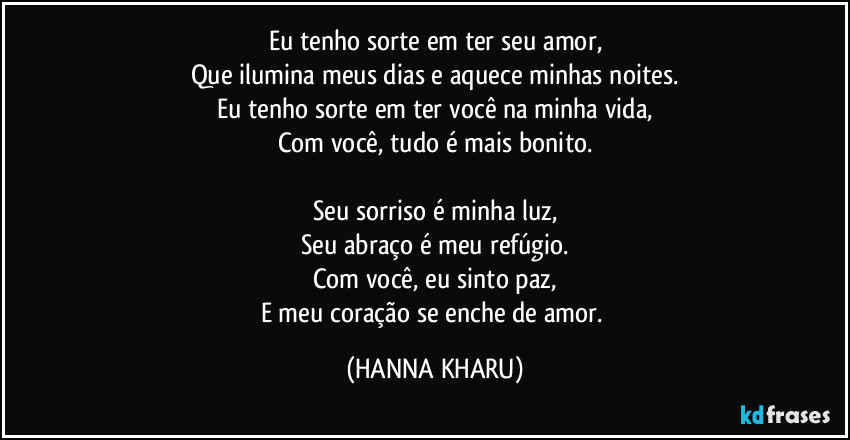 Eu tenho sorte em ter seu amor,
Que ilumina meus dias e aquece minhas noites.
Eu tenho sorte em ter você na minha vida,
Com você, tudo é mais bonito.

Seu sorriso é minha luz,
Seu abraço é meu refúgio.
Com você, eu sinto paz,
E meu coração se enche de amor. (HANNA KHARU)