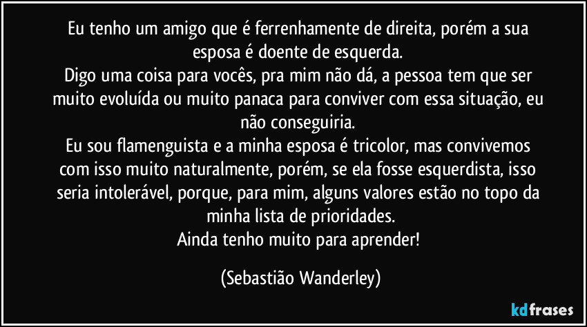 Eu tenho um amigo que é ferrenhamente de direita, porém a sua esposa é doente de esquerda.
Digo uma coisa para vocês, pra mim não dá, a pessoa tem que ser muito evoluída ou muito panaca para conviver com essa situação, eu não conseguiria.
Eu sou flamenguista e a minha esposa é tricolor, mas convivemos com isso muito naturalmente, porém, se ela fosse esquerdista, isso seria intolerável, porque, para mim, alguns valores estão no topo da minha lista de prioridades.
Ainda tenho muito para aprender! (Sebastião Wanderley)