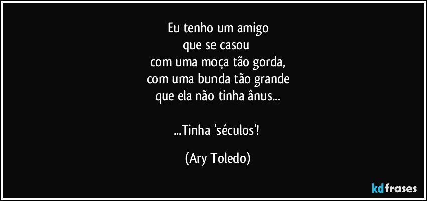 Eu tenho um amigo
que se casou 
com uma moça tão gorda,
com uma bunda tão grande
que ela não tinha ânus...

...Tinha 'séculos'! (Ary Toledo)