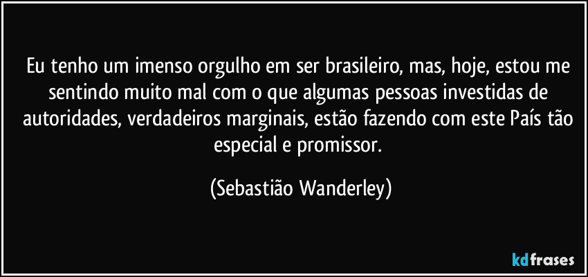 Eu tenho um imenso orgulho em ser brasileiro, mas, hoje, estou me sentindo muito mal com o que algumas pessoas investidas de autoridades, verdadeiros marginais, estão fazendo com este País tão especial e promissor. (Sebastião Wanderley)