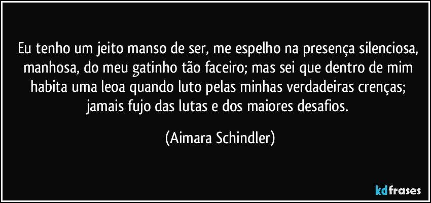 Eu tenho um jeito manso de ser, me espelho na presença silenciosa, manhosa, do meu gatinho tão faceiro; mas sei que dentro de mim habita uma leoa quando luto pelas minhas verdadeiras crenças; jamais fujo das lutas e dos maiores desafios. (Aimara Schindler)