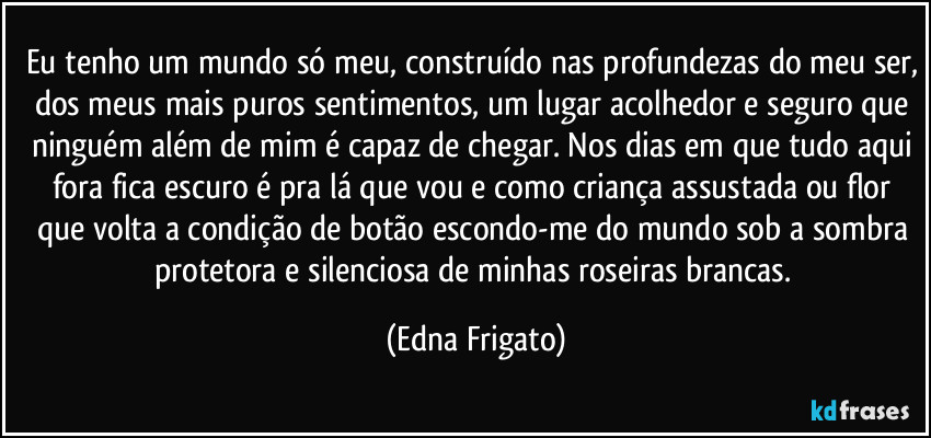 Eu tenho um mundo só meu, construído nas profundezas do meu ser, dos meus mais puros sentimentos, um lugar acolhedor e seguro que ninguém além de mim é capaz de chegar. Nos dias em que tudo aqui fora fica escuro é pra lá que vou e como criança assustada ou flor que volta a condição de botão escondo-me do mundo sob a sombra protetora e silenciosa de minhas roseiras brancas. (Edna Frigato)