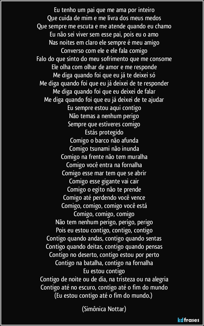 Eu tenho um pai que me ama por inteiro
Que cuida de mim e me livra dos meus medos
Que sempre me escuta e me atende quando eu chamo
Eu não sei viver sem esse pai, pois eu o amo
Nas noites em claro ele sempre é meu amigo
Converso com ele e ele fala comigo
Falo do que sinto do meu sofrimento que me consome
Ele olha com olhar de amor e me responde
Me diga quando foi que eu já te deixei só
Me diga quando foi que eu já deixei de te responder
Me diga quando foi que eu deixei de falar
Me diga quando foi que eu já deixei de te ajudar
Eu sempre estou aqui contigo
Não temas a nenhum perigo
Sempre que estiveres comigo
Estás protegido
Comigo o barco não afunda
Comigo tsunami não inunda
Comigo na frente não tem muralha
Comigo você entra na fornalha
Comigo esse mar tem que se abrir
Comigo esse gigante vai cair
Comigo o egito não te prende
Comigo até perdendo você vence
Comigo, comigo, comigo você está
Comigo, comigo, comigo
Não tem nenhum perigo, perigo, perigo
Pois eu estou contigo, contigo, contigo
Contigo quando andas, contigo quando sentas
Contigo quando deitas, contigo quando pensas
Contigo no deserto, contigo estou por perto
Contigo na batalha, contigo na fornalha
Eu estou contigo
Contigo de noite ou de dia, na tristeza ou na alegria
Contigo até no escuro, contigo até o fim do mundo
(Eu estou contigo até o fim do mundo.) (Simônica Nottar)