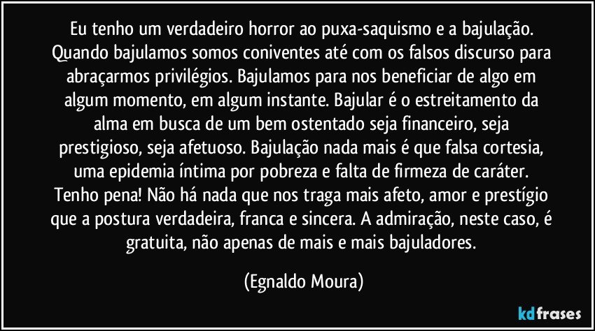 Eu tenho um verdadeiro horror ao puxa-saquismo e a bajulação. Quando bajulamos somos coniventes até com os falsos discurso para abraçarmos privilégios. Bajulamos para nos beneficiar de algo em algum momento, em algum instante. Bajular é o estreitamento da alma em busca de um bem ostentado seja financeiro, seja prestigioso, seja afetuoso. Bajulação nada mais é que falsa cortesia, uma epidemia íntima por pobreza e falta de firmeza de caráter. Tenho pena! Não há nada que nos traga mais afeto, amor e prestígio que a postura verdadeira, franca e sincera. A admiração, neste caso, é gratuita, não apenas de mais e mais bajuladores. (Egnaldo Moura)