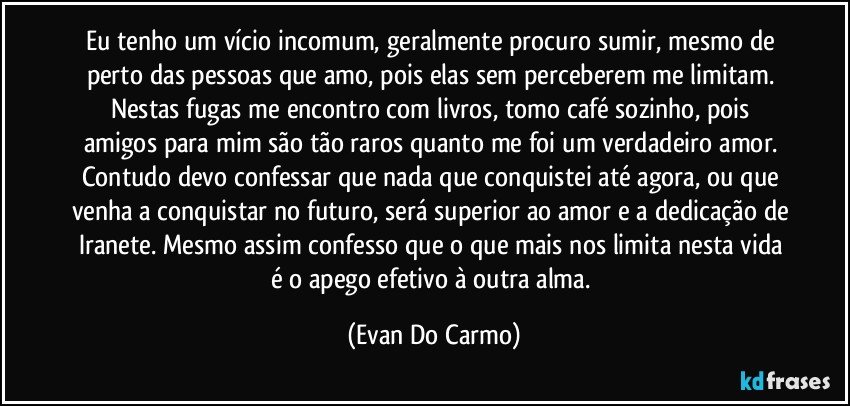 Eu tenho um vício incomum, geralmente procuro sumir, mesmo de perto das pessoas que amo, pois elas sem perceberem me limitam. Nestas fugas me encontro com livros, tomo café sozinho, pois amigos para mim são tão raros quanto me foi um verdadeiro amor. Contudo devo confessar que nada que conquistei até agora, ou que venha a conquistar no futuro, será superior ao amor e a dedicação de Iranete. Mesmo assim confesso que o que mais nos limita nesta  vida é o apego efetivo à outra alma. (Evan Do Carmo)