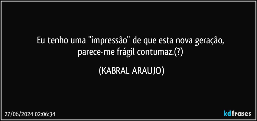 Eu tenho uma "impressão" de que esta nova geração, 
parece-me frágil contumaz.(?) (KABRAL ARAUJO)