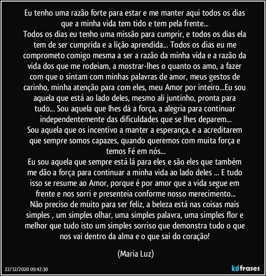 Eu tenho uma razão forte para estar e me manter aqui todos os dias que a minha vida tem tido e tem pela frente... 
Todos os dias eu tenho uma missão para cumprir, e todos os dias ela tem de ser cumprida e a lição aprendida... Todos os dias eu me comprometo comigo mesma a ser a razão da minha vida e a razão da vida dos que me rodeiam, a mostrar-lhes o quanto os amo, a fazer com que o sintam com minhas palavras de amor, meus gestos de carinho, minha atenção para com eles, meu Amor por inteiro...Eu sou aquela que está ao lado deles, mesmo ali juntinho, pronta para tudo...  Sou aquela que lhes dá a força, a alegria para continuar independentemente das dificuldades que se lhes deparem...
Sou aquela que os incentivo a manter a esperança, e a acreditarem que sempre somos capazes, quando queremos com muita força e temos Fé em nós...
Eu sou aquela que sempre está lá para eles e são eles que também me dão a força  para continuar a minha vida ao lado deles ... E tudo isso se resume ao Amor, porque é por amor que a vida segue em frente e nos sorri e presenteia conforme nosso merecimento...
Não preciso de muito para ser feliz, a beleza está nas coisas mais simples , um simples olhar, uma simples palavra, uma simples flor e melhor que tudo isto um simples sorriso que demonstra tudo o que nos vai dentro da alma e o que sai do coração! (Maria Luz)