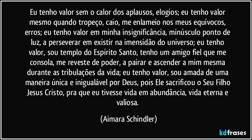 Eu tenho valor sem o calor dos aplausos, elogios; eu tenho valor mesmo quando tropeço, caio, me enlameio nos meus equívocos, erros; eu tenho valor em minha insignificância, minúsculo ponto de luz, a perseverar em existir na  imensidão do universo; eu tenho valor, sou templo do Espírito Santo, tenho um amigo fiel que me consola, me reveste de poder,  a pairar e ascender a mim mesma durante as tribulações da vida;  eu tenho valor, sou amada de uma maneira única e inigualável por Deus, pois Ele sacrificou o Seu Filho Jesus Cristo, pra que eu tivesse vida em abundância, vida eterna e valiosa. (Aimara Schindler)