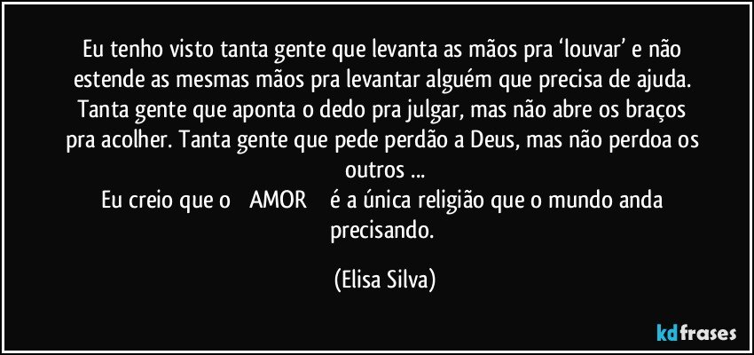 Eu tenho visto tanta gente que levanta as mãos pra ‘louvar’ e não estende as mesmas mãos pra levantar alguém que precisa de ajuda. Tanta gente que aponta o dedo pra julgar, mas não abre os braços pra acolher. Tanta gente que pede perdão a Deus, mas não perdoa os outros ...
Eu creio que o༺✿ AMOR✿ ༻ é a única religião que o mundo anda precisando. (Elisa Silva)