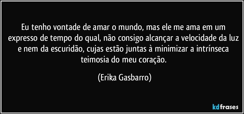 Eu tenho vontade de amar o mundo, mas ele me ama em um expresso de tempo do qual, não consigo alcançar a velocidade da luz e nem da escuridão, cujas estão juntas à minimizar a intrínseca teimosia do meu coração. (Erika Gasbarro)