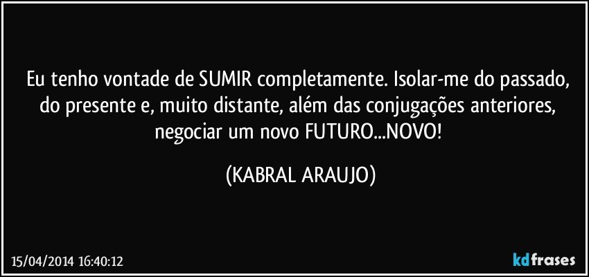 Eu tenho vontade de SUMIR completamente. Isolar-me do passado, do presente e, muito distante, além das conjugações anteriores, negociar um novo FUTURO...NOVO! (KABRAL ARAUJO)