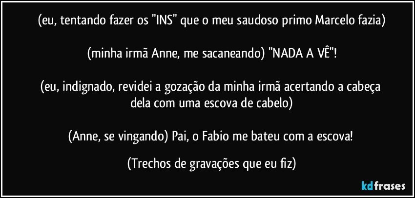 (eu, tentando fazer os "INS" que o meu saudoso primo Marcelo fazia)

(minha irmã Anne, me sacaneando) "NADA A VÊ"!

(eu, indignado, revidei a gozação da minha irmã acertando a cabeça dela com uma escova de cabelo)

(Anne, se vingando) Pai, o Fabio me bateu com a escova! (Trechos de gravações que eu fiz)