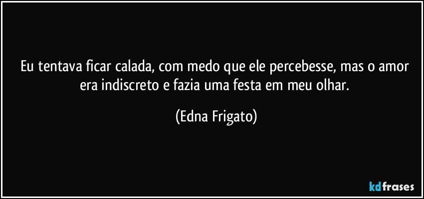 Eu tentava ficar calada, com medo que ele percebesse, mas o amor era indiscreto e fazia uma festa em meu olhar. (Edna Frigato)