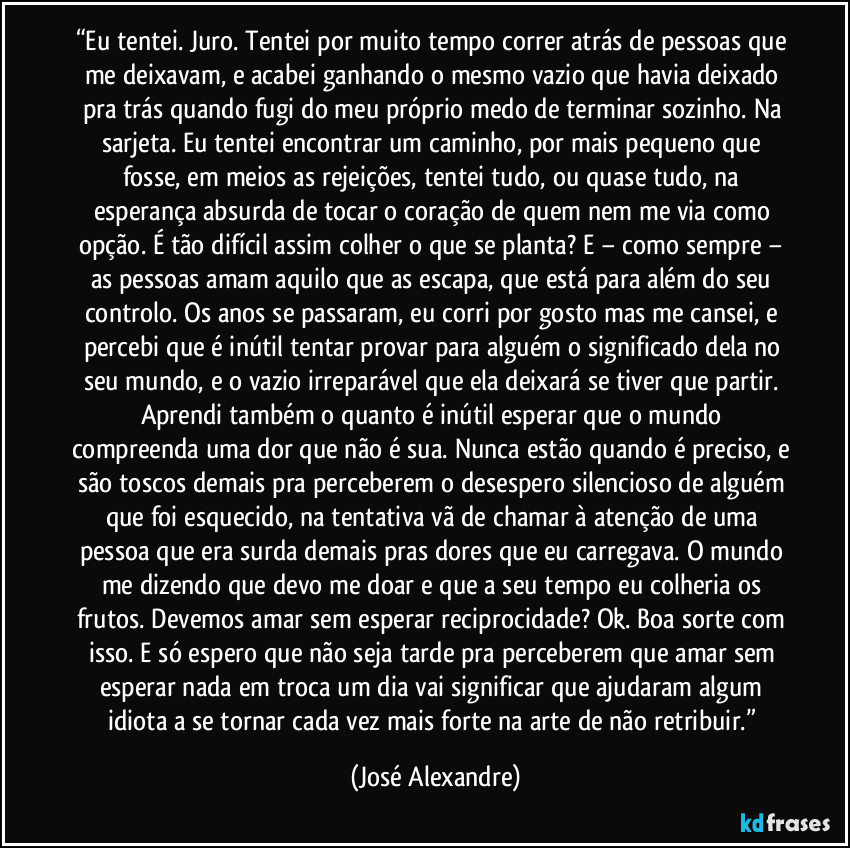 “Eu tentei. Juro. Tentei por muito tempo correr atrás de pessoas que me deixavam, e acabei ganhando o mesmo vazio que havia deixado pra trás quando fugi do meu próprio medo de terminar sozinho. Na sarjeta. Eu tentei encontrar um caminho, por mais pequeno que fosse, em meios as rejeições, tentei tudo, ou quase tudo, na esperança absurda de tocar o coração de quem nem me via como opção. É tão difícil assim colher o que se planta? E − como sempre − as pessoas amam aquilo que as escapa, que está para além do seu controlo. Os anos se passaram, eu corri por gosto mas me cansei, e percebi que é inútil tentar provar para alguém o significado dela no seu mundo, e o vazio irreparável que ela deixará se tiver que partir. Aprendi também o quanto é inútil esperar que o mundo compreenda uma dor que não é sua. Nunca estão quando é preciso, e são toscos demais pra perceberem o desespero silencioso de alguém que foi esquecido, na tentativa vã de chamar à atenção de uma pessoa que era surda demais pras dores que eu carregava. O mundo me dizendo que devo me doar e que a seu tempo eu colheria os frutos. Devemos amar sem esperar reciprocidade? Ok. Boa sorte com isso. E só espero que não seja tarde pra perceberem que amar sem esperar nada em troca um dia vai significar que ajudaram algum idiota a se tornar cada vez mais forte na arte de não retribuir.” (José Alexandre)