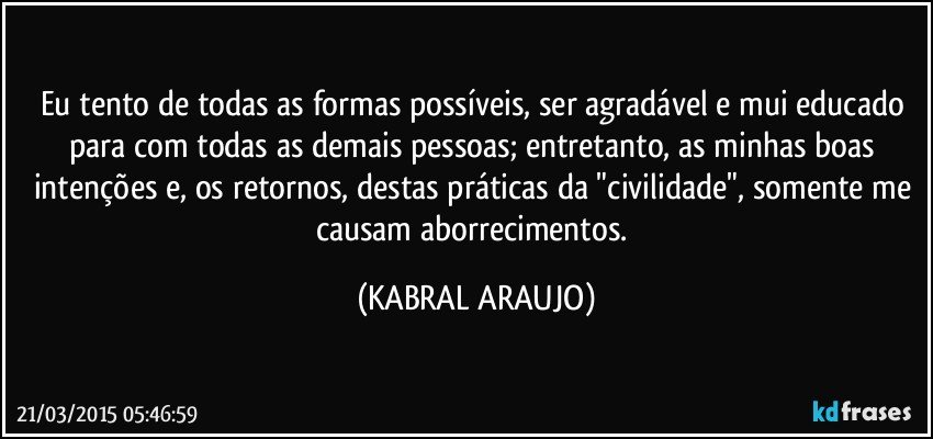 Eu tento de todas as formas possíveis, ser agradável e mui educado para com todas as demais pessoas; entretanto, as minhas boas intenções e, os retornos, destas práticas da "civilidade", somente me causam aborrecimentos. (KABRAL ARAUJO)